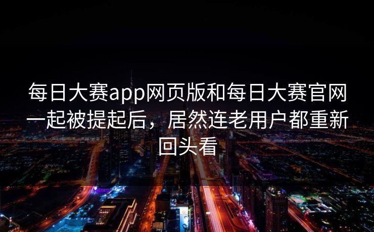 每日大赛app网页版和每日大赛官网一起被提起后，居然连老用户都重新回头看